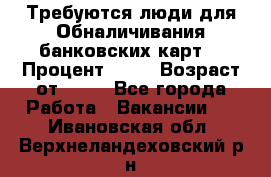 Требуются люди для Обналичивания банковских карт  › Процент ­ 25 › Возраст от ­ 18 - Все города Работа » Вакансии   . Ивановская обл.,Верхнеландеховский р-н